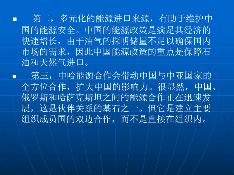 第二，多元化的能源进口来源，有助于维护中国的能源安全。中国的能源政策是满足其经济的快速增长，由于油气的探明储量不足以确保国内市场的需求，因此中国能源政策的重点是保障石油和天然气进口。    第三，中哈能源合作会带动中国与中亚国家的全方位合作，扩大中国的影响力。很显然，中国、俄罗斯和哈萨克斯坦之间的能源合作正在迅速发展，这是伙伴关系的基石之一。但它是建立主要组织成员国的双边合作，而不是直接在组织内。